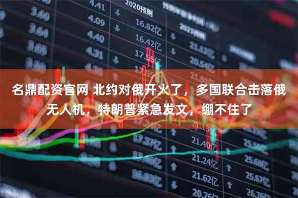 名鼎配资官网 北约对俄开火了，多国联合击落俄无人机，特朗普紧急发文，绷不住了