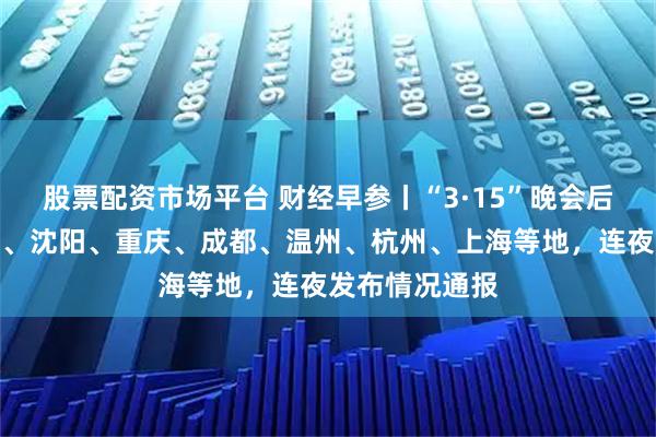 股票配资市场平台 财经早参丨“3·15”晚会后，天津、南宁、沈阳、重庆、成都、温州、杭州、上海等地，连夜发布情况通报