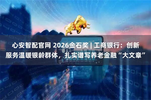 心安智配官网 2026金石奖 | 工商银行：创新服务温暖银龄群体，扎实谱写养老金融“大文章”