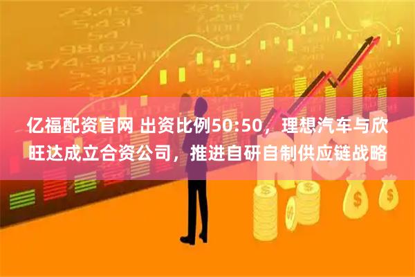 亿福配资官网 出资比例50:50，理想汽车与欣旺达成立合资公司，推进自研自制供应链战略