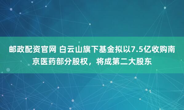 邮政配资官网 白云山旗下基金拟以7.5亿收购南京医药部分股权，将成第二大股东