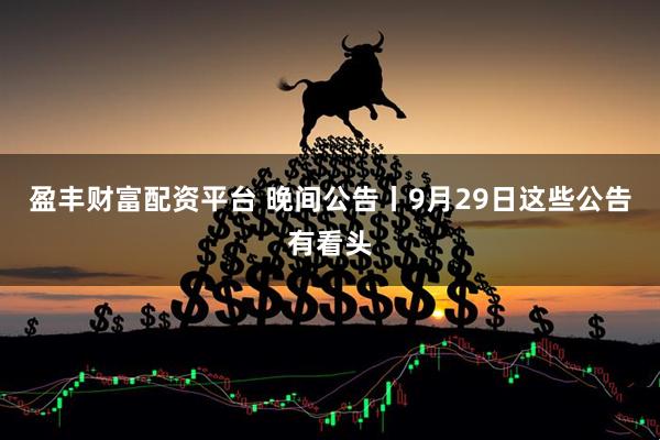 盈丰财富配资平台 晚间公告丨9月29日这些公告有看头