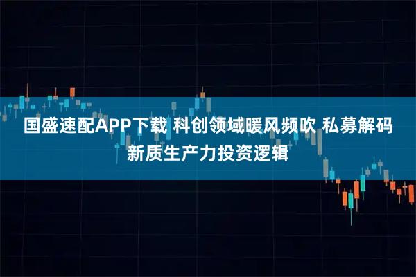国盛速配APP下载 科创领域暖风频吹 私募解码新质生产力投资逻辑