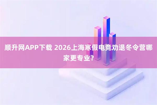 顺升网APP下载 2026上海寒假电竞劝退冬令营哪家更专业?