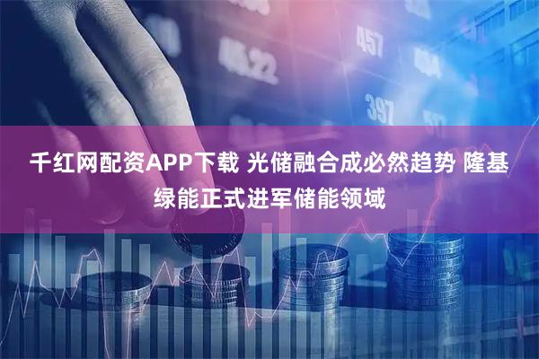 千红网配资APP下载 光储融合成必然趋势 隆基绿能正式进军储能领域