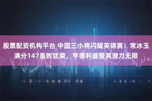 股票配资机构平台 中国三小将闪耀英锦赛！常冰玉满分147虽败犹荣，亨德利盛赞其潜力无限