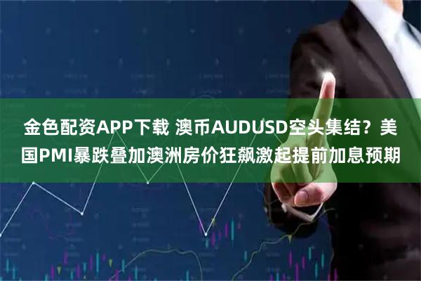 金色配资APP下载 澳币AUDUSD空头集结？美国PMI暴跌叠加澳洲房价狂飙激起提前加息预期