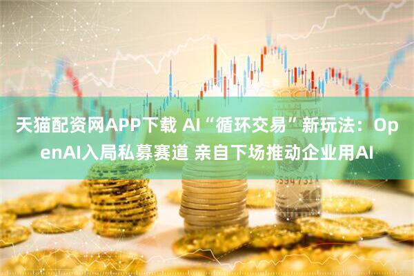 天猫配资网APP下载 AI“循环交易”新玩法:OpenAI入局私募赛道 亲自下场推动企业用AI