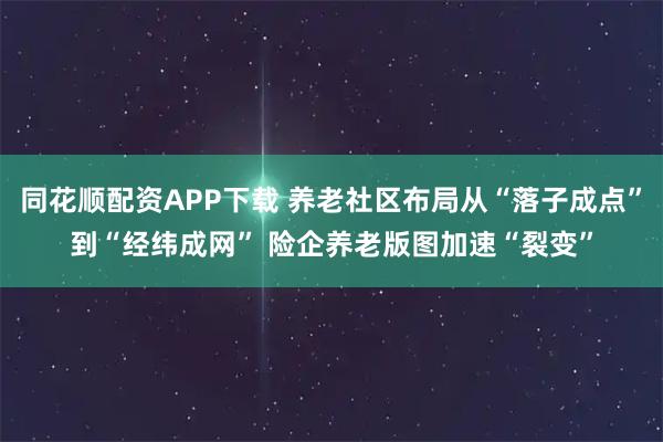 同花顺配资APP下载 养老社区布局从“落子成点”到“经纬成网” 险企养老版图加速“裂变”