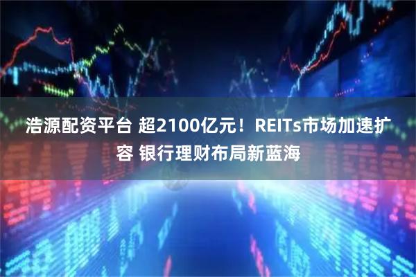 浩源配资平台 超2100亿元！REITs市场加速扩容 银行理财布局新蓝海