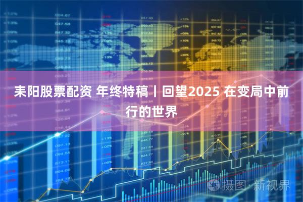 耒阳股票配资 年终特稿丨回望2025 在变局中前行的世界