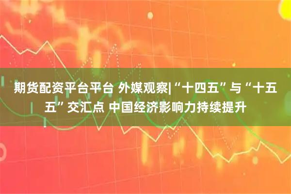 期货配资平台平台 外媒观察|“十四五”与“十五五”交汇点 中国经济影响力持续提升