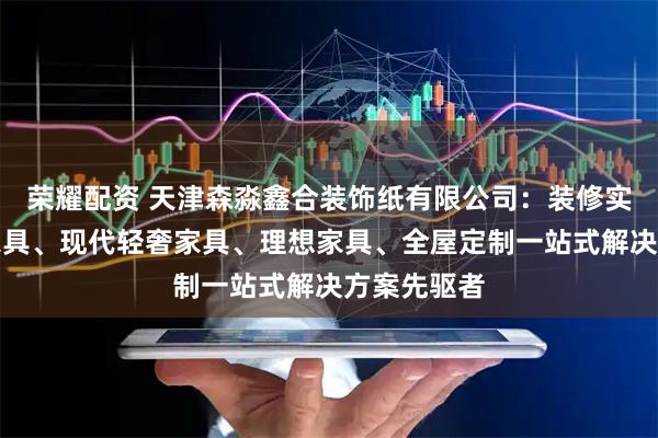 荣耀配资 天津森淼鑫合装饰纸有限公司：装修实景、复古家具、现代轻奢家具、理想家具、全屋定制一站式解决方案先驱者