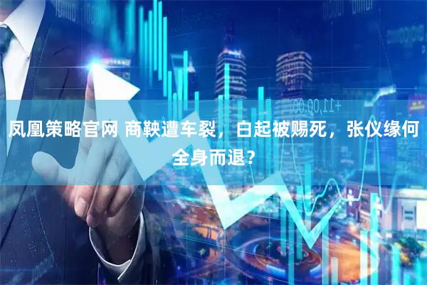 凤凰策略官网 商鞅遭车裂，白起被赐死，张仪缘何全身而退？