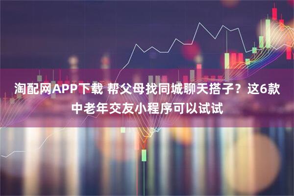 淘配网APP下载 帮父母找同城聊天搭子？这6款中老年交友小程序可以试试