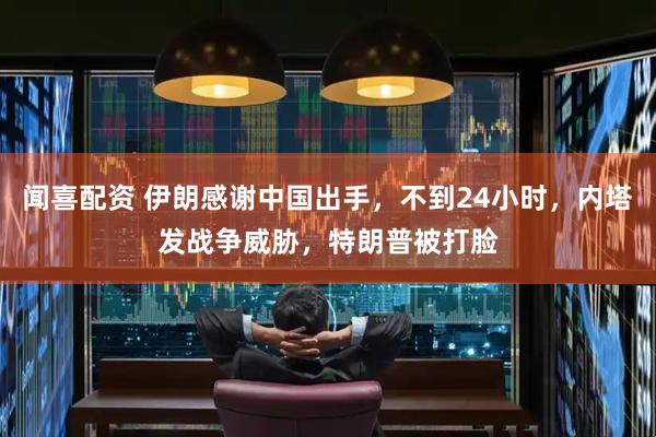 闻喜配资 伊朗感谢中国出手，不到24小时，内塔发战争威胁，特朗普被打脸