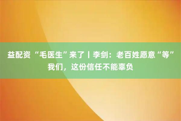 益配资 “毛医生”来了丨李剑：老百姓愿意“等”我们，这份信任不能辜负