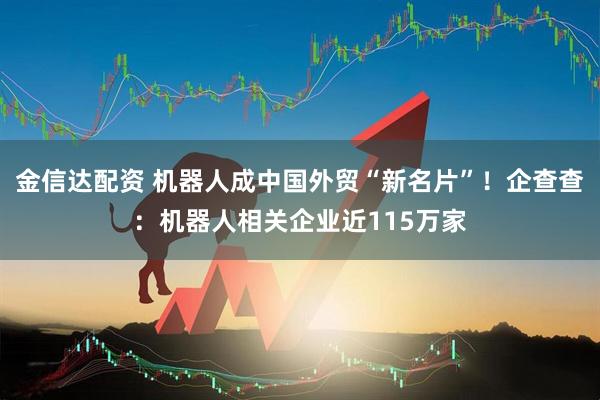 金信达配资 机器人成中国外贸“新名片”！企查查：机器人相关企业近115万家