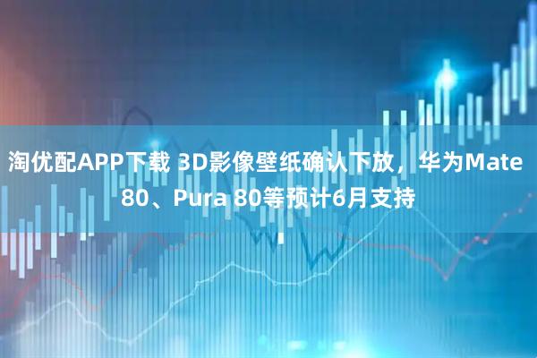 淘优配APP下载 3D影像壁纸确认下放，华为Mate 80、Pura 80等预计6月支持