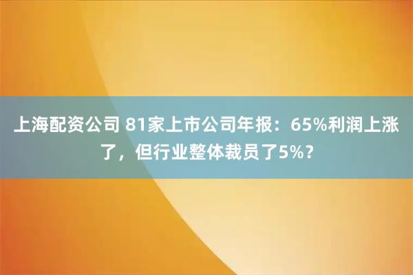 上海配资公司 81家上市公司年报：65%利润上涨了，但行业整体裁员了5%？