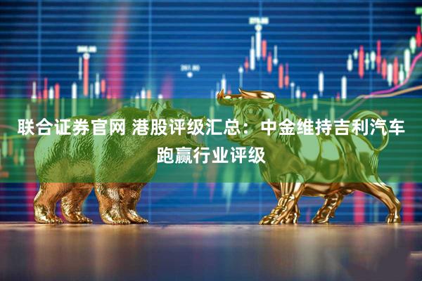 联合证券官网 港股评级汇总：中金维持吉利汽车跑赢行业评级