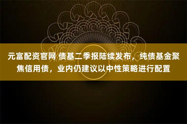 元富配资官网 债基二季报陆续发布，纯债基金聚焦信用债，业内仍建议以中性策略进行配置