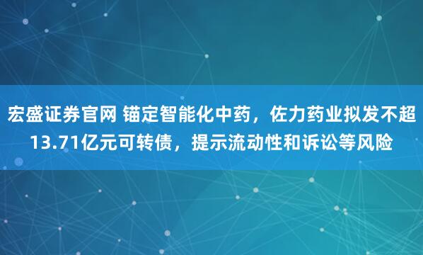 宏盛证券官网 锚定智能化中药，佐力药业拟发不超13.71亿元可转债，提示流动性和诉讼等风险