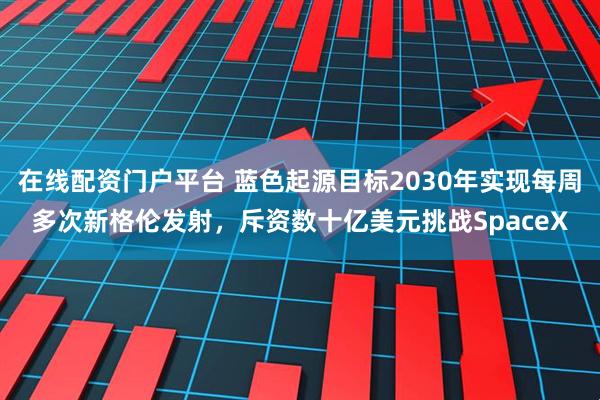 在线配资门户平台 蓝色起源目标2030年实现每周多次新格伦发射，斥资数十亿美元挑战SpaceX